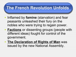 The French Revolution Unfolds Inflamed by  famine  (starvation) and fear peasants unleashed their fury on the nobles who were trying to regain power. Factions  or dissenting groups (people with different ideas) fought for control of the government. The Declaration of Rights of Man  was issued by the new National Assembly.  