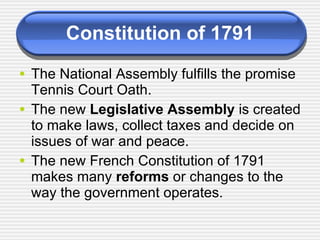 Constitution of 1791 The National Assembly fulfills the promise Tennis Court Oath. The new  Legislative Assembly  is created to make laws, collect taxes and decide on issues of war and peace. The new French Constitution of 1791 makes many  reforms  or changes to the way the government operates.  