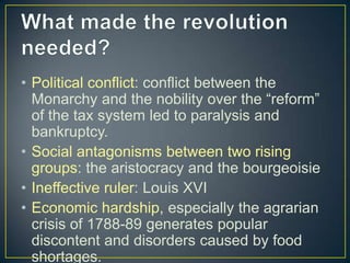 • Political conflict: conflict between the
  Monarchy and the nobility over the “reform”
  of the tax system led to paralysis and
  bankruptcy.
• Social antagonisms between two rising
  groups: the aristocracy and the bourgeoisie
• Ineffective ruler: Louis XVI
• Economic hardship, especially the agrarian
  crisis of 1788-89 generates popular
  discontent and disorders caused by food
  shortages.
 