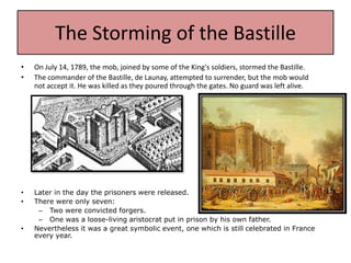 The Storming of the Bastille
•   On July 14, 1789, the mob, joined by some of the King's soldiers, stormed the Bastille.
•   The commander of the Bastille, de Launay, attempted to surrender, but the mob would
    not accept it. He was killed as they poured through the gates. No guard was left alive.




•   Later in the day the prisoners were released.
•   There were only seven:
     – Two were convicted forgers.
     – One was a loose-living aristocrat put in prison by his own father.
•   Nevertheless it was a great symbolic event, one which is still celebrated in France
    every year.
 