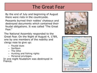 The Great Fear
 By the end of July and beginning of August
 there were riots in the countryside.
 Peasants burned their nobles' chateaux and
 destroyed documents which contained their
 feudal obligations. It was called "The Great
 Fear."
The National Assembly responded to the
Great Fear. On the Night of August 4, 1789,
one by one members of the nobility and
clergy rose to give up:
   –   Feudal dues
   –   Serfdom
   –   The tithe
   –   Hunting and fishing rights
   –   Personal privileges.
In one night feudalism was destroyed in
France.
 