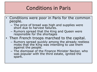 Conditions in Paris
• Conditions were poor in Paris for the common
  people.
  – The price of bread was high and supplies were
    short due to harvest failures.
  – Rumors spread that the King and Queen were
    responsible for the shortages
• Then French troops marched to the capital.
  – Rumors spread quickly among the already restless
    mobs that the King was intending to use them
    against the people.
  – The dismissal of the Finance Minister Necker, who
    was popular with the third estate, ignited the
    spark.
 