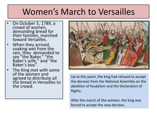 Women’s March to Versailles
• On October 5, 1789, a
  crowd of women,
  demanding bread for
  their families, marched
  toward Versailles.
• When they arrived,
  soaking wet from the
  rain, they demanded to
  see "the Baker," "the
  Baker's wife," and "the
  Baker's boy".
• The King met with some
  of the women and             Up to this point, the king had refused to accept
  agreed to distribute all
  the bread in Versailles to   the decrees from the National Assembly on the
  the crowd.                   abolition of feudalism and the Declaration of
                               Rights.

                               After the march of the women, the king was
                               forced to accept the new decrees.
 