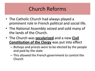 Church Reforms
• The Catholic Church had always played a
  prominent role in French political and social life.
• The National Assembly seized and sold many of
  the lands of the Church.
• The Church was secularized and a new Civil
  Constitution of the Clergy was put into effect
   – Bishops and priests were to be elected by the people
     and paid by the state
   – This allowed the French government to control the
     Church
 
