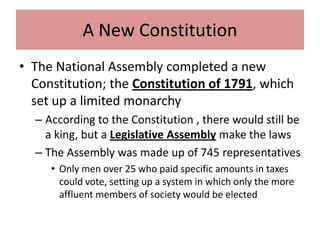 A New Constitution
• The National Assembly completed a new
  Constitution; the Constitution of 1791, which
  set up a limited monarchy
  – According to the Constitution , there would still be
    a king, but a Legislative Assembly make the laws
  – The Assembly was made up of 745 representatives
     • Only men over 25 who paid specific amounts in taxes
       could vote, setting up a system in which only the more
       affluent members of society would be elected
 