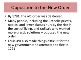 Opposition to the New Order
• By 1791, the old order was destroyed.
• Many people, including the Catholic priests,
  nobles, and lower classes hurt by the rise in
  the cost of living, and radicals who wanted
  more drastic solutions – opposed the new
  order
• Louis XVI also made things difficult for the
  new government; he attempted to flee in
  1791
 