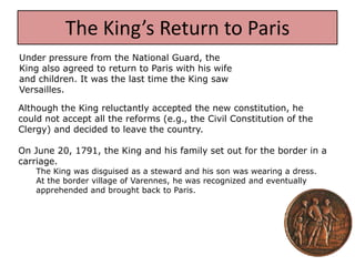 The King’s Return to Paris
Under pressure from the National Guard, the
King also agreed to return to Paris with his wife
and children. It was the last time the King saw
Versailles.

Although the King reluctantly accepted the new constitution, he
could not accept all the reforms (e.g., the Civil Constitution of the
Clergy) and decided to leave the country.

On June 20, 1791, the King and his family set out for the border in a
carriage.
    The King was disguised as a steward and his son was wearing a dress.
    At the border village of Varennes, he was recognized and eventually
    apprehended and brought back to Paris.
 
