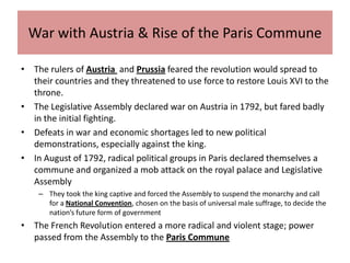 War with Austria & Rise of the Paris Commune

• The rulers of Austria and Prussia feared the revolution would spread to
  their countries and they threatened to use force to restore Louis XVI to the
  throne.
• The Legislative Assembly declared war on Austria in 1792, but fared badly
  in the initial fighting.
• Defeats in war and economic shortages led to new political
  demonstrations, especially against the king.
• In August of 1792, radical political groups in Paris declared themselves a
  commune and organized a mob attack on the royal palace and Legislative
  Assembly
    – They took the king captive and forced the Assembly to suspend the monarchy and call
      for a National Convention, chosen on the basis of universal male suffrage, to decide the
      nation’s future form of government
• The French Revolution entered a more radical and violent stage; power
  passed from the Assembly to the Paris Commune
 