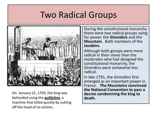 Two Radical Groups
                                         During the constitutional monarchy
                                         there were two radical groups vying
                                         for power, the Girondins and the
                                         Mountain. Both members of the
                                         Jacobins.
                                         Although both groups were more
                                         radical in their views than the
                                         moderates who had designed the
                                         constitutional monarchy, the
                                         Girondins were somewhat less
                                         radical.
                                         In late 1791, the Girondins first
                                         emerged as an important power in
                                         France. The Mountains convinced
                                         the National Convention to pass a
On January 21, 1793, the king was        decree condemning the king to
beheaded using the guillotine, a         death.
machine that killed quickly by cutting
off the head of its victims.
 
