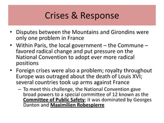 Crises & Response
• Disputes between the Mountains and Girondins were
  only one problem in France
• Within Paris, the local government – the Commune –
  favored radical change and put pressure on the
  National Convention to adopt ever more radical
  positions
• Foreign crises were also a problem; royalty throughout
  Europe was outraged about the death of Louis XVI;
  several countries took up arms against France
   – To meet this challenge, the National Convention gave
     broad powers to a special committee of 12 known as the
     Committee of Public Safety; it was dominated by Georges
     Danton and Maximilien Robespierre
 