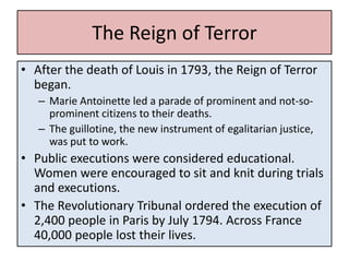 The Reign of Terror
• After the death of Louis in 1793, the Reign of Terror
  began.
   – Marie Antoinette led a parade of prominent and not-so-
     prominent citizens to their deaths.
   – The guillotine, the new instrument of egalitarian justice,
     was put to work.
• Public executions were considered educational.
  Women were encouraged to sit and knit during trials
  and executions.
• The Revolutionary Tribunal ordered the execution of
  2,400 people in Paris by July 1794. Across France
  40,000 people lost their lives.
 