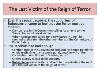 The Last Victim of the Reign of Terror
• Even the radical Jacobins, the supporters of
  Robespierre, come to feel that the Terror must be
  stopped.
   – Danton rose in the Convention calling for an end to the
     Terror. He was its next victim.
   – When Robespierre called for a new purge in 1794, he
     seemed to threaten the other members of the Committee of
     Public Safety.
• The Jacobins had had enough.
   – Cambon rose in the Convention and said “It is time to tell the
     whole truth. One man alone is paralyzing the will of the
     Convention. And that man is Robespierre.”
   – Others quickly rallied to his support.
   – Robespierre was arrested and sent to the guillotine the next
     day, the last victim of the Reign of Terror.
 