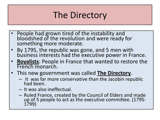The Directory
• People had grown tired of the instability and
  bloodshed of the revolution and were ready for
  something more moderate.
• By 1795, the republic was gone, and 5 men with
  business interests had the executive power in France.
• Royalists: People in France that wanted to restore the
  French monarch.
• This new government was called The Directory.
   – It was far more conservative than the Jacobin republic
     had been.
   – It was also ineffectual.
   – Ruled France, created by the Council of Elders and made
     up of 5 people to act as the executive committee. (1795-
     1799)
 