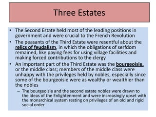 Three Estates
                    Three Estates
• The Second Estate held most of the leading positions in
  government and were crucial to the French Revolution
• The peasants of the Third Estate were resentful about the
  relics of feudalism, in which the obligations of serfdom
  remained, like paying fees for using village facilities and
  making forced contributions to the clergy
• An important part of the Third Estate was the bourgeoisie,
  or the middle class; members of the middle class were
  unhappy with the privileges held by nobles, especially since
  some of the bourgeoisie were as wealthy or wealthier than
  the nobles
   – The bourgeoisie and the second estate nobles were drawn to
     the ideas of the Enlightenment and were increasingly upset with
     the monarchical system resting on privileges of an old and rigid
     social order
 