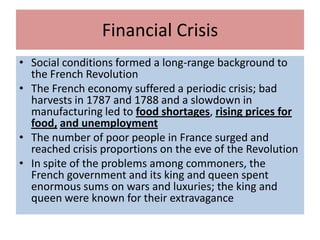 Financial Crisis
• Social conditions formed a long-range background to
  the French Revolution
• The French economy suffered a periodic crisis; bad
  harvests in 1787 and 1788 and a slowdown in
  manufacturing led to food shortages, rising prices for
  food, and unemployment
• The number of poor people in France surged and
  reached crisis proportions on the eve of the Revolution
• In spite of the problems among commoners, the
  French government and its king and queen spent
  enormous sums on wars and luxuries; the king and
  queen were known for their extravagance
 