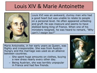 Louis XIV & Marie Antoinette
                      Louis XVI was an awkward, clumsy man who had
                      a good heart but was unable to relate to people
                      on a personal level. He often appeared unfeeling
                      and gruff. He was insecure and seems to have
                      disliked being King of France. When one of his
                      ministers resigned, he was heard to remark, "Why
                      can't I resign too?"




Marie Antoinette, in her early years as Queen, was
flighty and irresponsible. She was from Austria-
Hungry and the marriage was used as an alliance
between countries.
     – She spent huge amounts on clothes, buying
       a new dress nearly every other day.
     – Being Austrian, she was terribly unpopular
       in France and had few friends.
 
