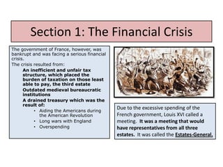 Section 1: The Financial Crisis
The government of France, however, was
bankrupt and was facing a serious financial
crisis.
The crisis resulted from:
      An inefficient and unfair tax
      structure, which placed the
      burden of taxation on those least
      able to pay, the third estate
      Outdated medieval bureaucratic
      institutions
      A drained treasury which was the
      result of:
           • Aiding the Americans during
                                              Due to the excessive spending of the
              the American Revolution         French government, Louis XVI called a
           • Long wars with England           meeting. It was a meeting that would
           • Overspending                     have representatives from all three
                                              estates. It was called the Estates-General.
 
