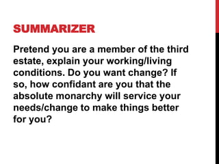 SUMMARIZER
Pretend you are a member of the third
estate, explain your working/living
conditions. Do you want change? If
so, how confidant are you that the
absolute monarchy will service your
needs/change to make things better
for you?
 