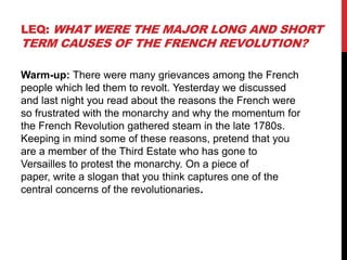 LEQ: WHAT WERE THE MAJOR LONG AND SHORT
TERM CAUSES OF THE FRENCH REVOLUTION?

Warm-up: There were many grievances among the French
people which led them to revolt. Yesterday we discussed
and last night you read about the reasons the French were
so frustrated with the monarchy and why the momentum for
the French Revolution gathered steam in the late 1780s.
Keeping in mind some of these reasons, pretend that you
are a member of the Third Estate who has gone to
Versailles to protest the monarchy. On a piece of
paper, write a slogan that you think captures one of the
central concerns of the revolutionaries.
 