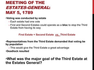 MEETING OF THE
ESTATES-GENERAL:
MAY 5, 1789
•Voting was conducted by estate
  – Each estate had one vote
  – First and Second Estates could operate as a bloc to stop the Third
    Estate from having its way

           First Estate + Second Estate vs. Third Estate

•Representatives from the Third Estate demanded that voting be
by population
  – This would give the Third Estate a great advantage
•Deadlock resulted


•What was the major goal of the Third Estate at
the Estates General?
 
