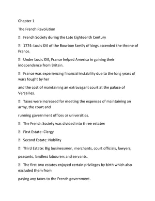 Chapter 1
The French Revolution
 French Society during the Late Eighteenth Century
 1774: Louis XVI of the Bourbon family of kings ascended the throne of
France.
 Under Louis XVI, France helped America in gaining their
independence from Britain.
 France was experiencing financial instability due to the long years of
wars fought by her
and the cost of maintaining an extravagant court at the palace of
Versailles.
 Taxes were increased for meeting the expenses of maintaining an
army, the court and
running government offices or universities.
 The French Society was divided into three estates
–
 First Estate: Clergy
 Second Estate: Nobility
 Third Estate: Big businessmen, merchants, court officials, lawyers,
peasants, landless labourers and servants.
 The first two estates enjoyed certain privileges by birth which also
excluded them from
paying any taxes to the French government.

 