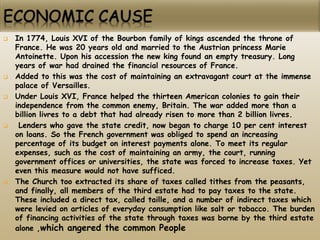  In 1774, Louis XVI of the Bourbon family of kings ascended the throne of
France. He was 20 years old and married to the Austrian princess Marie
Antoinette. Upon his accession the new king found an empty treasury. Long
years of war had drained the financial resources of France.
 Added to this was the cost of maintaining an extravagant court at the immense
palace of Versailles.
 Under Louis XVI, France helped the thirteen American colonies to gain their
independence from the common enemy, Britain. The war added more than a
billion livres to a debt that had already risen to more than 2 billion livres.
 Lenders who gave the state credit, now began to charge 10 per cent interest
on loans. So the French government was obliged to spend an increasing
percentage of its budget on interest payments alone. To meet its regular
expenses, such as the cost of maintaining an army, the court, running
government offices or universities, the state was forced to increase taxes. Yet
even this measure would not have sufficed.
 The Church too extracted its share of taxes called tithes from the peasants,
and finally, all members of the third estate had to pay taxes to the state.
These included a direct tax, called taille, and a number of indirect taxes which
were levied on articles of everyday consumption like salt or tobacco. The burden
of financing activities of the state through taxes was borne by the third estate
alone ,which angered the common People
 