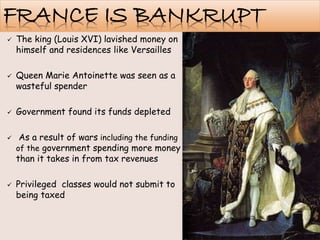 FRANCE IS BANKRUPT
 The king (Louis XVI) lavished money on
himself and residences like Versailles
 Queen Marie Antoinette was seen as a
wasteful spender
 Government found its funds depleted
 As a result of wars including the funding
of the government spending more money
than it takes in from tax revenues
 Privileged classes would not submit to
being taxed
 