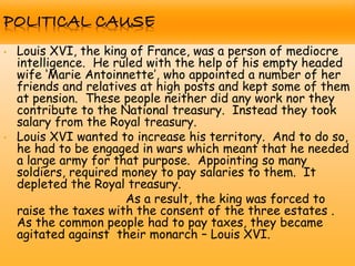 • Louis XVI, the king of France, was a person of mediocre
intelligence. He ruled with the help of his empty headed
wife „Marie Antoinnette‟, who appointed a number of her
friends and relatives at high posts and kept some of them
at pension. These people neither did any work nor they
contribute to the National treasury. Instead they took
salary from the Royal treasury.
• Louis XVI wanted to increase his territory. And to do so,
he had to be engaged in wars which meant that he needed
a large army for that purpose. Appointing so many
soldiers, required money to pay salaries to them. It
depleted the Royal treasury.
As a result, the king was forced to
raise the taxes with the consent of the three estates .
As the common people had to pay taxes, they became
agitated against their monarch – Louis XVI.
 