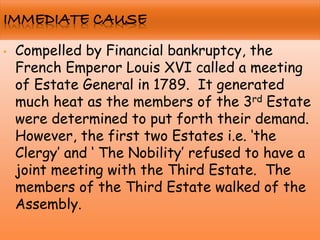 • Compelled by Financial bankruptcy, the
French Emperor Louis XVI called a meeting
of Estate General in 1789. It generated
much heat as the members of the 3rd Estate
were determined to put forth their demand.
However, the first two Estates i.e. „the
Clergy‟ and „ The Nobility‟ refused to have a
joint meeting with the Third Estate. The
members of the Third Estate walked of the
Assembly.
 