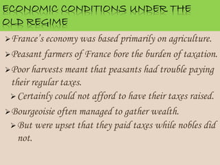 France’s economy was based primarily on agriculture.
Peasant farmers of France bore the burden of taxation.
Poor harvests meant that peasants had trouble paying
their regular taxes.
Certainly could not afford to have their taxes raised.
Bourgeoisie often managed to gather wealth.
But were upset that they paid taxes while nobles did
not.
 