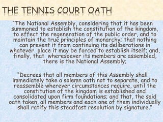 THE TENNIS COURT OATH
“The National Assembly, considering that it has been
summoned to establish the constitution of the kingdom,
to effect the regeneration of the public order, and to
maintain the true principles of monarchy; that nothing
can prevent it from continuing its deliberations in
whatever place it may be forced to establish itself; and,
finally, that wheresoever its members are assembled,
there is the National Assembly;
“Decrees that all members of this Assembly shall
immediately take a solemn oath not to separate, and to
reassemble wherever circumstances require, until the
constitution of the kingdom is established and
consolidated upon firm foundations; and that, the said
oath taken, all members and each one of them individually
shall ratify this steadfast resolution by signature.”
 