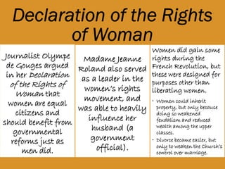 Journalist
Olympe de
Gouges argued in
her Declaration
of the Rights of
Woman that
women are equal
citizens and
should benefit
from
governmental
reforms just as
Madame Jeanne
Roland also
served as a
leader in the
women’s rights
movement, and
was able to
heavily
influence her
husband (a
government
official).
Women did gain some
rights during the French
Revolution, but these
were designed for
purposes other than
liberating women.
• Women could inherit
property, but only because
doing so weakened feudalism
and reduced wealth among
the upper classes.
• Divorce became easier, but
only to weaken the Church’s
control over marriage.
 