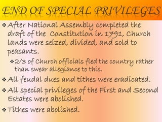 END OF SPECIAL PRIVILEGES
 After National Assembly completed
the draft of the Constitution in
1791, Church lands were seized,
divided, and sold to peasants.
2/3 of Church officials fled the country
rather than swear allegiance to this.
 All feudal dues and tithes were
eradicated.
 All special privileges of the First and
Second Estates were abolished.
 Tithes were abolished.
 