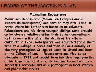 Maximillian Robespierre
 Maximilien Robespierre (Maximilien François Marie
Isidore de Robespierre) was born on May 6th, 1758, in
Arras where his father was based as an advocate.
Robespierre and his three younger siblings were brought
up by diverse relatives after their father dramatically
lost his way in life after the death of his wife in
childbirth in 1767. Robespierre was educated for a short
time at a College in Arras and then in Paris initially at
the very prestigious College of Louis-le-Grand and later
at the College of Law. Robespierre qualified as an
advocate in 1781 and sought to establish a legal practice
at his home town of Arras. He became known both as a
successful advocate and as a participant in local literary
and philosophic circles.
 