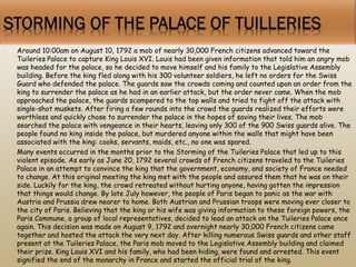 • Around 10:00am on August 10, 1792 a mob of nearly 30,000 French citizens advanced toward the
Tuileries Palace to capture King Louis XVI. Louis had been given information that told him an angry mob
was headed for the palace, so he decided to move himself and his family to the Legislative Assembly
building. Before the king fled along with his 300 volunteer soldiers, he left no orders for the Swiss
Guard who defended the palace. The guards saw the crowds coming and counted upon an order from the
king to surrender the palace as he had in an earlier attack, but the order never came. When the mob
approached the palace, the guards scampered to the top walls and tried to fight off the attack with
single-shot muskets. After firing a few rounds into the crowd the guards realized their efforts were
worthless and quickly chose to surrender the palace in the hopes of saving their lives. The mob
searched the palace with vengeance in their hearts, leaving only 300 of the 900 Swiss guards alive. The
people found no king inside the palace, but murdered anyone within the walls that might have been
associated with the king: cooks, servants, maids, etc., no one was spared.
• Many events occurred in the months prior to the Storming of the Tuileries Palace that led up to this
violent episode. As early as June 20, 1792 several crowds of French citizens traveled to the Tuileries
Palace in an attempt to convince the king that the government, economy, and society of France needed
to change. At this original meeting the king met with the people and assured them that he was on their
side. Luckily for the king, the crowd retreated without hurting anyone, having gotten the impression
that things would change. By late July however, the people of Paris began to panic as the war with
Austria and Prussia drew nearer to home. Both Austrian and Prussian troops were moving ever closer to
the city of Paris. Believing that the king or his wife was giving information to these foreign powers, the
Paris Commune, a group of local representatives, decided to lead an attack on the Tuileries Palace once
again. This decision was made on August 9, 1792 and overnight nearly 30,000 French citizens came
together and hosted the attack the very next day. After killing numerous Swiss guards and other staff
present at the Tuileries Palace, the Paris mob moved to the Legislative Assembly building and claimed
their prize. King Louis XVI and his family, who had been hiding, were found and arrested. This event
signified the end of the monarchy in France and started the official trial of the king.
 