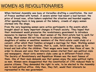 WOMEN AS REVOLUTIONARIES
 When National Assembly was busy at Versailles drafting a constitution, the rest
of France seethed with turmoil. A severe winter had meant a bad harvest; the
price of bread rose, often bakers exploited the situation and hoarded supplies.
After spending hours in long queues at the bakery, crowds of angry women
stormed into the shops.
 From the very beginning women were active participants in the events which
brought about so many important changes in French society. They hoped that
their involvement would pressurise the revolutionary government to introduce
measures to improve their lives. Most women of the third estate had to work for
a living. Most women did not have access to education or job training. Only
daughters of nobles or wealthier members of the third estate could study at a
convent, after which their families arranged a marriage for them. Working women
had also to care for their families, that is, cook, fetch water, queue up for
bread and look after the children. Their wages were lower than those of men. In
order to discuss and voice their interests women started their own political clubs
and newspapers. About sixty women’s clubs came up in different French cities.
The Society of Revolutionary and Republican Women was the most famous of
them. One of their main demands was that women enjoy the same political rights
as men. Women were disappointed that the Constitution of 1791 reduced them to
passive citizens. They demanded the right to vote, to be elected to the Assembly
and to hold political office. Only then, they felt, would their interests be
represented in the new government.
 