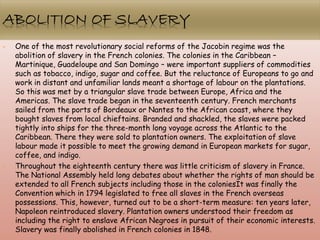 • One of the most revolutionary social reforms of the Jacobin regime was the
abolition of slavery in the French colonies. The colonies in the Caribbean –
Martinique, Guadeloupe and San Domingo – were important suppliers of commodities
such as tobacco, indigo, sugar and coffee. But the reluctance of Europeans to go and
work in distant and unfamiliar lands meant a shortage of labour on the plantations.
So this was met by a triangular slave trade between Europe, Africa and the
Americas. The slave trade began in the seventeenth century. French merchants
sailed from the ports of Bordeaux or Nantes to the African coast, where they
bought slaves from local chieftains. Branded and shackled, the slaves were packed
tightly into ships for the three-month long voyage across the Atlantic to the
Caribbean. There they were sold to plantation owners. The exploitation of slave
labour made it possible to meet the growing demand in European markets for sugar,
coffee, and indigo.
• Throughout the eighteenth century there was little criticism of slavery in France.
The National Assembly held long debates about whether the rights of man should be
extended to all French subjects including those in the coloniesIt was finally the
Convention which in 1794 legislated to free all slaves in the French overseas
possessions. This, however, turned out to be a short-term measure: ten years later,
Napoleon reintroduced slavery. Plantation owners understood their freedom as
including the right to enslave African Negroes in pursuit of their economic interests.
Slavery was finally abolished in French colonies in 1848.
 