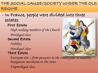 THE SOCIAL CAUSE/SOCIETY UNDER THE
OLD REGIME
– First Estate
• High-ranking members of the Church
• Privileged class
– Second Estate
• Nobility
• Privileged class
– Third Estate
• Everyone else – from peasants in the countryside to wealthy
bourgeoisie merchants in the cities
• Unprivileged class
 