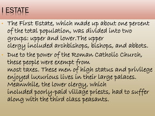 I ESTATE
• The First Estate, which made up about
one percent of the total population, was
divided into two groups: upper and
lower.The upper
clergy included archbishops, bishops, and
abbots.
• Due to the power of the Roman Catholic
Church, these people were exempt from
most taxes. These men of high status and
privilege enjoyed luxurious lives in their
large palaces. Meanwhile, the lower
clergy, which
 