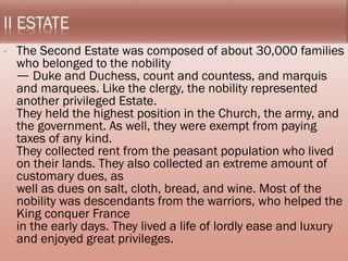 • The Second Estate was composed of about 30,000
families who belonged to the nobility
ㅡ Duke and Duchess, count and countess, and marquis
and marquees. Like the clergy, the nobility represented
another privileged Estate.
They held the highest position in the Church, the army,
and the government. As well, they were exempt from
paying taxes of any kind.
They collected rent from the peasant population who
lived on their lands. They also collected an extreme
amount of customary dues, as
well as dues on salt, cloth, bread, and wine. Most of the
nobility was descendants from the warriors, who helped
the King conquer France
in the early days. They lived a life of lordly ease and
luxury and enjoyed great privileges.
 