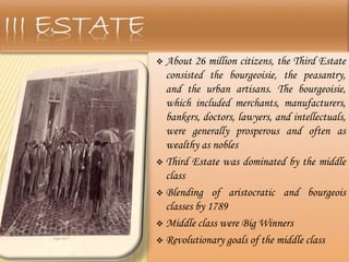  About 26 million citizens, the Third Estate
consisted the bourgeoisie, the peasantry,
and the urban artisans. The bourgeoisie,
which included merchants, manufacturers,
bankers, doctors, lawyers, and intellectuals,
were generally prosperous and often as
wealthy as nobles
 Third Estate was dominated by the middle
class
 Blending of aristocratic and bourgeois
classes by 1789
 Middle class were Big Winners
 Revolutionary goals of the middle class
 