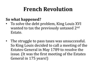 French Revolution
So what happened?
• To solve the debt problem, King Louis XVI
wanted to tax the previously untaxed 2nd
Estate.
• The struggle to pass taxes was unsuccessful.
So King Louis decided to call a meeting of the
Estates-General in May 1789 to resolve the
issue. (It was the first meeting of the Estates
General in 175 years!)
 