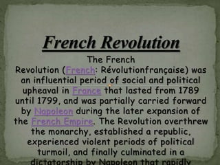 The French
Revolution (French: Révolutionfrançaise) was
an influential period of social and political
upheaval in France that lasted from 1789
until 1799, and was partially carried forward
by Napoleon during the later expansion of
the French Empire. The Revolution overthrew
the monarchy, established a republic,
experienced violent periods of political
turmoil, and finally culminated in a
 