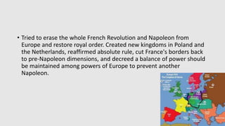 • Tried to erase the whole French Revolution and Napoleon from
Europe and restore royal order. Created new kingdoms in Poland and
the Netherlands, reaffirmed absolute rule, cut France's borders back
to pre-Napoleon dimensions, and decreed a balance of power should
be maintained among powers of Europe to prevent another
Napoleon.
 