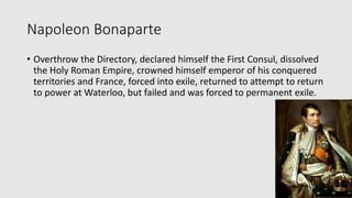 Napoleon Bonaparte
• Overthrow the Directory, declared himself the First Consul, dissolved
the Holy Roman Empire, crowned himself emperor of his conquered
territories and France, forced into exile, returned to attempt to return
to power at Waterloo, but failed and was forced to permanent exile.
 