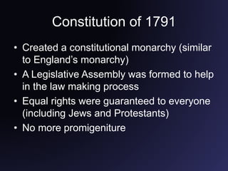 Constitution of 1791
• Created a constitutional monarchy (similar
to England’s monarchy)
• A Legislative Assembly was formed to help
in the law making process
• Equal rights were guaranteed to everyone
(including Jews and Protestants)
• No more promigeniture
 