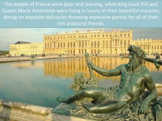 The people of France were poor and starving, while King Louis XVI and
Queen Marie Antoinette were living in luxury at their beautiful mansion,
dining on exquisite delicacies throwing expensive parties for all of their
rich aristocrat friends.
 