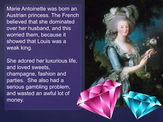 Marie Antoinette was born an
Austrian princess. The French
believed that she dominated
over her husband, and this
worried them, because it
showed that Louis was a
weak king.
She adored her luxurious life,
and loved sweets,
champagne, fashion and
parties. She also had a
serious gambling problem,
and wasted an awful lot of
money.
 