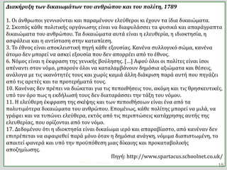 Διακήρυξη των δικαιωμάτων του ανθρώπου και του πολίτη, 1789
1. Οι άνθρωποι γεννιούνται και παραμένουν ελεύθεροι κι έχουν τα ίδια δικαιώματα.
2. Σκοπός κάθε πολιτικής οργάνωσης είναι να διαφυλάσσει τα φυσικά και απαράγραπτα
δικαιώματα του ανθρώπου. Τα δικαιώματα αυτά είναι η ελευθερία, η ιδιοκτησία, η
ασφάλεια και η αντίσταση στην καταπίεση.
3. Το έθνος είναι αποκλειστική πηγή κάθε εξουσίας. Κανένα συλλογικό σώμα, κανένα
άτομο δεν μπορεί να ασκεί εξουσία που δεν απορρέει από το έθνος.
6. Νόμος είναι η έκφραση της γενικής βούλησης. […] Αφού όλοι οι πολίτες είναι ίσοι
απέναντι στον νόμο, μπορούν όλοι να καταλαμβάνουν δημόσια αξιώματα και θέσεις,
ανάλογα με τις ικανότητές τους και χωρίς καμιά άλλη διάκριση παρά αυτή που πηγάζει
από τις αρετές και τα προτερήματά τους.
10. Κανένας δεν πρέπει να διώκεται για τις πεποιθήσεις του, ακόμη και τις θρησκευτικές,
υπό τον όρο πως η εκδήλωσή τους δεν διαταράσσει την τάξη του νόμου.
11. Η ελεύθερη έκφραση της σκέψης και των πεποιθήσεων είναι ένα από τα
πολυτιμότερα δικαιώματα του ανθρώπου. Επομένως, κάθε πολίτης μπορεί να μιλά, να
γράφει και να τυπώνει ελεύθερα, εκτός από τις περιπτώσεις κατάχρησης αυτής της
ελευθερίας, που ορίζονται από τον νόμο.
17. Δεδομένου ότι η ιδιοκτησία είναι δικαίωμα ιερό και απαραβίαστο, από κανέναν δεν
επιτρέπεται να αφαιρεθεί παρά μόνο όταν η δημόσια ανάγκη, νόμιμα διαπιστωμένη, το
απαιτεί φανερά και υπό την προϋπόθεση μιας δίκαιης και προκαταβολικής
αποζημίωσης.
Πηγή: http://www.spartacus.schoolnet.co.uk/
ΦΑΤΣΗ ΑΘΑΝΑΣΙΑ ΦΙΛΟΛΟΓΟΣ
15
 