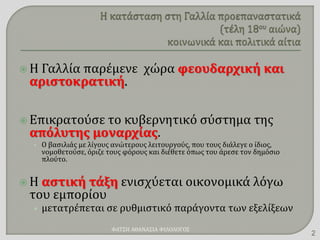  Η Γαλλία παρέμενε χώρα φεουδαρχική και
αριστοκρατική.
 Επικρατούσε το κυβερνητικό σύστημα της
απόλυτης μοναρχίας.
• Ο βασιλιάς με λίγους ανώτερους λειτουργούς, που τους διάλεγε ο ίδιος,
νομοθετούσε, όριζε τους φόρους και διέθετε όπως του άρεσε τον δημόσιο
πλούτο.
 Η αστική τάξη ενισχύεται οικονομικά λόγω
του εμπορίου
• μετατρέπεται σε ρυθμιστικό παράγοντα των εξελίξεων
ΦΑΤΣΗ ΑΘΑΝΑΣΙΑ ΦΙΛΟΛΟΓΟΣ
2
 